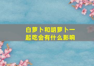 白萝卜和胡萝卜一起吃会有什么影响