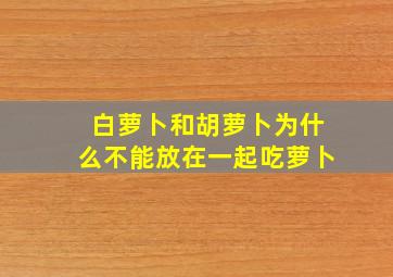 白萝卜和胡萝卜为什么不能放在一起吃萝卜