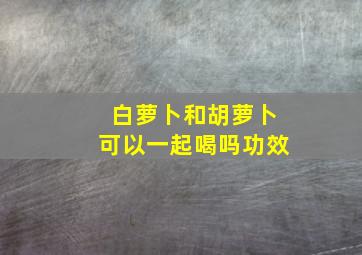 白萝卜和胡萝卜可以一起喝吗功效