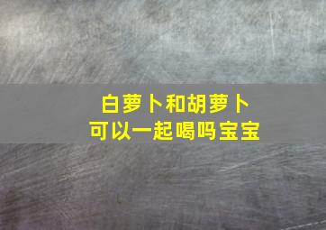 白萝卜和胡萝卜可以一起喝吗宝宝