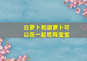 白萝卜和胡萝卜可以在一起吃吗宝宝