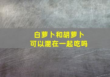 白萝卜和胡萝卜可以混在一起吃吗