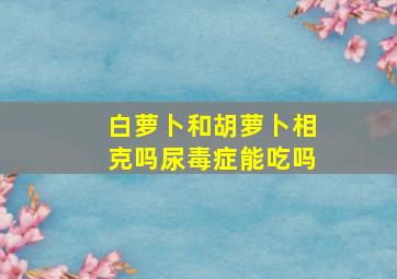 白萝卜和胡萝卜相克吗尿毒症能吃吗