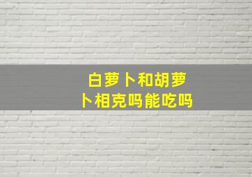 白萝卜和胡萝卜相克吗能吃吗