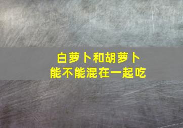 白萝卜和胡萝卜能不能混在一起吃