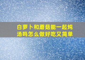 白萝卜和蘑菇能一起炖汤吗怎么做好吃又简单