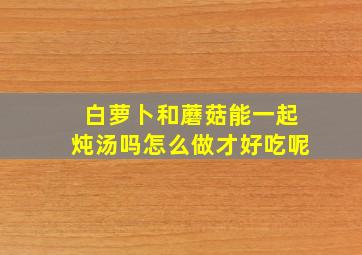 白萝卜和蘑菇能一起炖汤吗怎么做才好吃呢