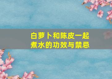 白萝卜和陈皮一起煮水的功效与禁忌