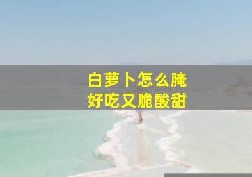 白萝卜怎么腌好吃又脆酸甜