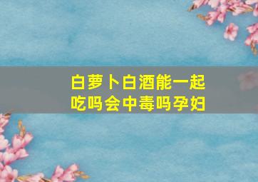 白萝卜白酒能一起吃吗会中毒吗孕妇