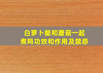 白萝卜能和蘑菇一起煮吗功效和作用及禁忌