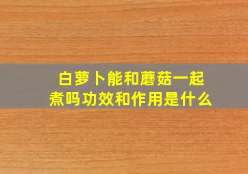 白萝卜能和蘑菇一起煮吗功效和作用是什么