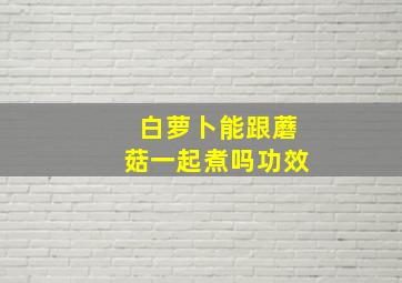 白萝卜能跟蘑菇一起煮吗功效