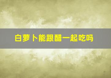 白萝卜能跟醋一起吃吗