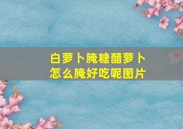 白萝卜腌糖醋萝卜怎么腌好吃呢图片