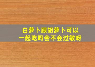 白萝卜跟胡萝卜可以一起吃吗会不会过敏呀