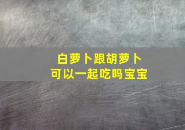 白萝卜跟胡萝卜可以一起吃吗宝宝