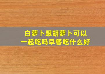 白萝卜跟胡萝卜可以一起吃吗早餐吃什么好