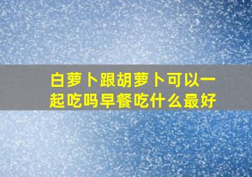 白萝卜跟胡萝卜可以一起吃吗早餐吃什么最好