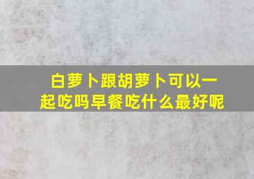 白萝卜跟胡萝卜可以一起吃吗早餐吃什么最好呢