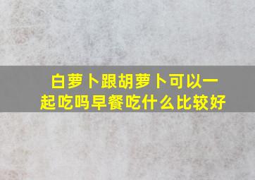 白萝卜跟胡萝卜可以一起吃吗早餐吃什么比较好