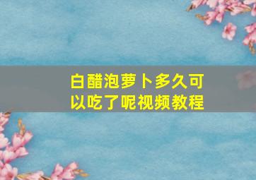 白醋泡萝卜多久可以吃了呢视频教程