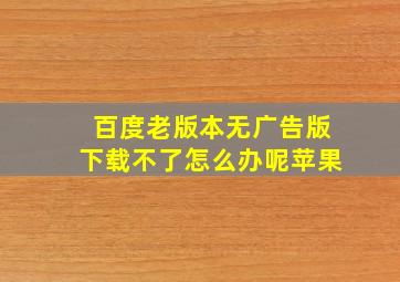 百度老版本无广告版下载不了怎么办呢苹果