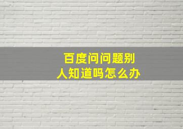 百度问问题别人知道吗怎么办