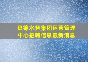 盘锦水务集团运营管理中心招聘信息最新消息