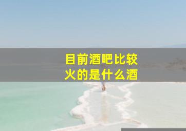 目前酒吧比较火的是什么酒