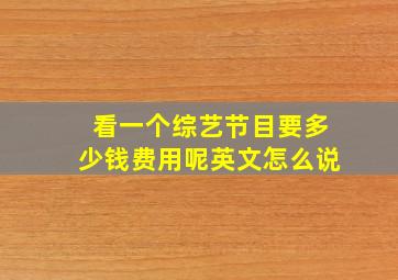 看一个综艺节目要多少钱费用呢英文怎么说