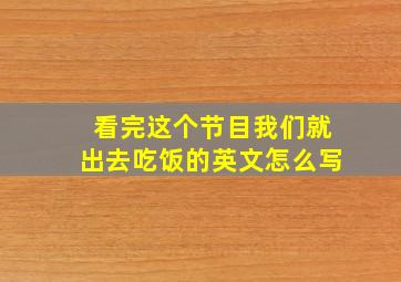 看完这个节目我们就出去吃饭的英文怎么写