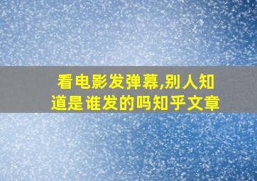 看电影发弹幕,别人知道是谁发的吗知乎文章