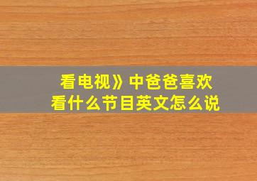 看电视》中爸爸喜欢看什么节目英文怎么说