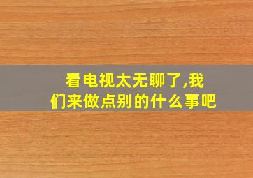 看电视太无聊了,我们来做点别的什么事吧