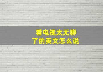 看电视太无聊了的英文怎么说