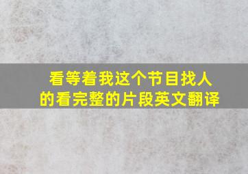 看等着我这个节目找人的看完整的片段英文翻译