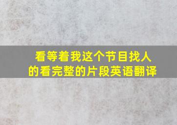 看等着我这个节目找人的看完整的片段英语翻译