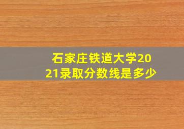 石家庄铁道大学2021录取分数线是多少