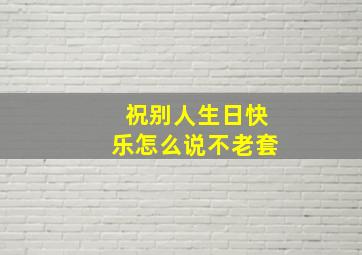 祝别人生日快乐怎么说不老套