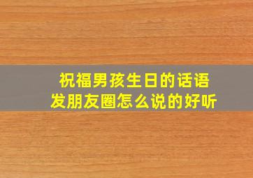 祝福男孩生日的话语发朋友圈怎么说的好听