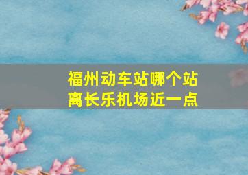 福州动车站哪个站离长乐机场近一点