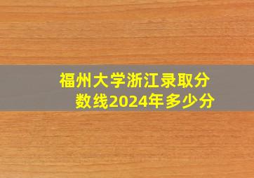 福州大学浙江录取分数线2024年多少分