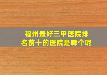 福州最好三甲医院排名前十的医院是哪个呢