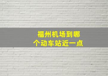 福州机场到哪个动车站近一点