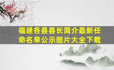 福建各县县长简介最新任命名单公示图片大全下载