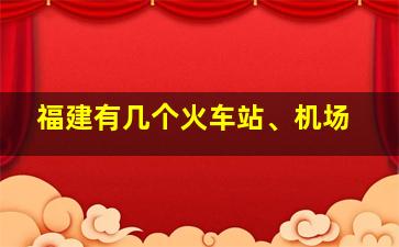 福建有几个火车站、机场