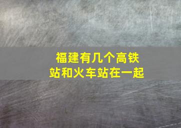 福建有几个高铁站和火车站在一起