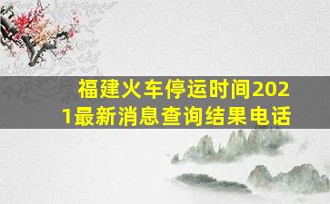 福建火车停运时间2021最新消息查询结果电话