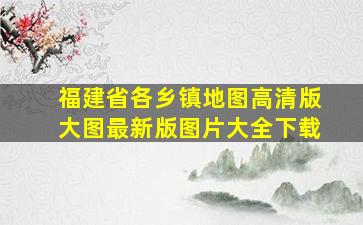 福建省各乡镇地图高清版大图最新版图片大全下载